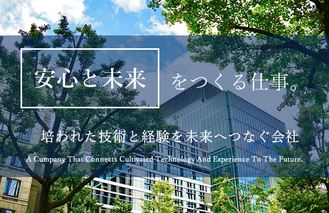 安心と未来をつくる仕事。 培われた技術と経験を未来へつなぐ会社 A Cumpany That Connects Cultivated Technology And Experience To The Future.